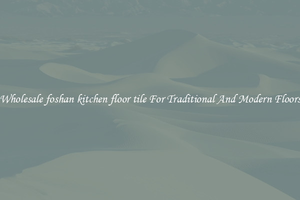 Wholesale foshan kitchen floor tile For Traditional And Modern Floors