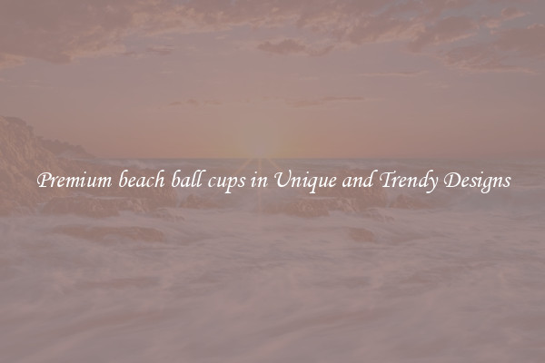 Premium beach ball cups in Unique and Trendy Designs