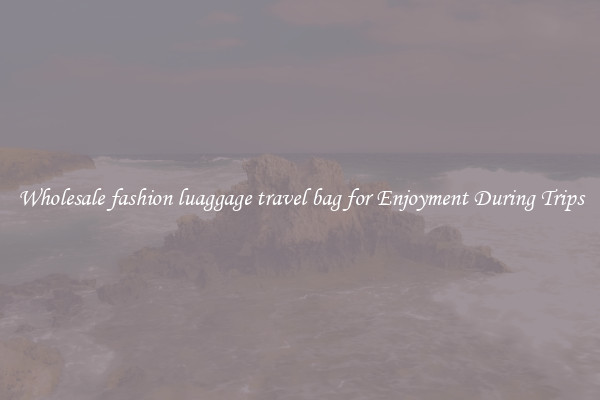 Wholesale fashion luaggage travel bag for Enjoyment During Trips